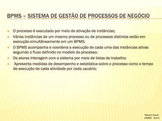 BPMS – SISTEMA DE GESTÃO DE PROCESSOS DE NEGÓCIO








O processo é executado por meio de ativação de instâncias;
Várias instâncias de um mesmo processo ou de processos distintos estão em
execução simultâneamente em um BPMS;
O BPMS acompanha e coordena a execução de cada uma das instâncias ativas
seguindo o fluxo definido no modelo do processo;
Os atores interagem com o sistema por meio de listas de trabalho;
Apresenta medidas de desempenho e estatística sobre o processo como o tempo
de execução de cada atividade por cada usuário;

Mozart Claret
UNIRIO - 2012

 