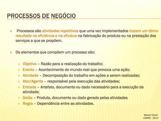 PROCESSOS DE NEGÓCIO


Processos são atividades repetitivas que uma vez implementados trazem um ótimo
resultado na eficiência e na eficácia na fabricação do produto ou na prestação dos
serviços a que se propõem.



Os elementos que compõem um processo são:









Objetivo – Razão para a realização do trabalho;
Evento – Acontecimento do mundo real que provoca uma ação;
Atividade – Decomposição do trabalho em ações a serem realizadas;
Ator/Agente – responsável pela execução das atividades;
Entrada – Artefato, documento ou dado necessário para a execução da
atividade;
Saída – Produto, documento ou dado gerado pelas atividades
Regra – Dependência entre as atividades.
Mozart Claret
UNIRIO - 2012

 