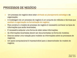 PROCESSOS DE NEGÓCIO












Um processo de negócio deve estar alinhado ao planejamento estratégico da
organização;
A modelagem de um processo de negócio é um conjunto de métodos e técnicas que
auxiliam a organização na formalização do negócio;
Para construir o modelo de processo de negócio é necessário conhecer os tipos de
informações que serão levantadas;
É necessário estipular uma forma de obter estas informações;
As informações levantadas devem ser documentadas na forma de modelos;
Deve-se adotar uma notação para modelar as informações sobre os processos de
negócios;
Um apoio computacional é imprescindível para o desenvolvedor do modelo de
nogócio;

Mozart Claret
UNIRIO - 2012

 