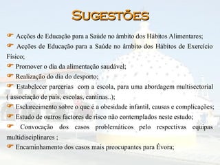 Sugestões    Acções de Educação para a Saúde no âmbito dos Hábitos Alimentares;     Acções de Educação para a Saúde no âmbito dos Hábitos de Exercício Físico;     Promover o dia da alimentação saudável;     Realização do dia do desporto;     Estabelecer parcerias  com a escola, para uma abordagem multisectorial ( associação de pais, escolas, cantinas..);     Esclarecimento sobre o que é a obesidade infantil, causas e complicações;    Estudo de outros factores de risco não contemplados neste estudo;    Convocação dos casos problemáticos pelo respectivas equipas multidisciplinares ;     Encaminhamento dos casos mais preocupantes para Évora;   