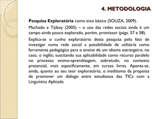 4. METODOLOGIA

- Pesquisa Exploratória como eixo básico (SOUZA, 2009).
- Machado e Tijiboy (2005) – o uso das redes sociais ainda é um
  campo ainda pouco explorado, porém, promissor (págs. 57 e 58).
- Explica-se o cunho exploratório desta pesquisa pelo fato de
  investigar numa rede social a possibilidade de utilizá-la como
  ferramenta pedagógica para o ensino de um idioma estrangeiro, no
  caso, o inglês; suscitando sua aplicabilidade como recurso paralelo
  no processo ensino-aprendizagem, sobretudo, no contexto
  presencial, mais especificamente, em cursos livres. Aponta-se,
  ainda, quanto ao seu teor exploratório, o ineditismo da proposta
  de promover um diálogo entre estudiosos das TICs com a
  Linguística Aplicada.
 