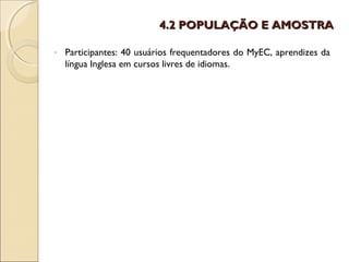 4.2 POPULAÇÃO E AMOSTRA

-   Participantes: 40 usuários frequentadores do MyEC, aprendizes da
    língua Inglesa em cursos livres de idiomas.
 