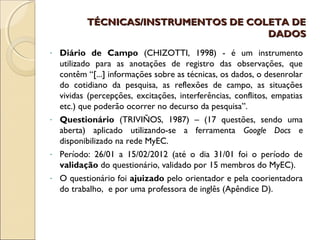 TÉCNICAS/INSTRUMENTOS DE COLETA DE
                                      DADOS
- Diário de Campo (CHIZOTTI, 1998) - é um instrumento
  utilizado para as anotações de registro das observações, que
  contêm “[...] informações sobre as técnicas, os dados, o desenrolar
  do cotidiano da pesquisa, as reflexões de campo, as situações
  vividas (percepções, excitações, interferências, conflitos, empatias
  etc.) que poderão ocorrer no decurso da pesquisa”.
- Questionário (TRIVIÑOS, 1987) – (17 questões, sendo uma
  aberta) aplicado utilizando-se a ferramenta Google Docs e
  disponibilizado na rede MyEC.
- Período: 26/01 a 15/02/2012 (até o dia 31/01 foi o período de
  validação do questionário, validado por 15 membros do MyEC).
- O questionário foi ajuizado pelo orientador e pela coorientadora
  do trabalho, e por uma professora de inglês (Apêndice D).
 