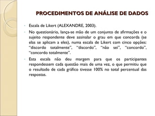 PROCEDIMENTOS DE ANÁLISE DE DADOS

- Escala de Likert (ALEXANDRE, 2003).
- No questionário, lança-se mão de um conjunto de afirmações e o
  sujeito respondente deve assinalar o grau em que concorda (se
  elas se aplicam a eles), numa escala de Likert com cinco opções:
  “discordo totalmente”, “discordo”, “não sei”, “concordo”,
  “concordo totalmente”.
- Esta escala não deu margem para que os participantes
  respondessem cada questão mais de uma vez, o que permitiu que
  o resultado de cada gráfico tivesse 100% no total percentual das
  respostas.
 
