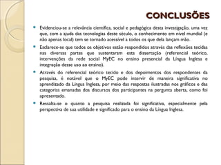 CONCLUSÕES
   Evidenciou-se a relevância científica, social e pedagógica desta investigação, uma vez
    que, com a ajuda das tecnologias deste século, o conhecimento em nível mundial (e
    não apenas local) tem se tornado acessível a todos os que dela lançam mão.
   Esclarece-se que todos os objetivos estão respondidos através das reflexões tecidas
    nas diversas partes que sustentaram esta dissertação (referencial teórico,
    intervenções da rede social MyEC no ensino presencial da Língua Inglesa e
    integração desse uso ao ensino).
   Através do referencial teórico tecido e dos depoimentos dos respondentes da
    pesquisa, é notável que o MyEC pode intervir de maneira significativa no
    aprendizado da Língua Inglesa, por meio das respostas ilustradas nos gráficos e das
    categorias emanadas dos discursos dos participantes na pergunta aberta, como foi
    apresentado.
   Ressalta-se o quanto a pesquisa realizada foi significativa, especialmente pela
    perspectiva de sua utilidade e significado para o ensino da Língua Inglesa.
 
