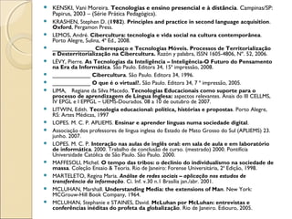    KENSKI, Vani Moreira. Tecnologias e ensino presencial e à distância. Campinas/SP:
    Papirus, 2003 – (Série Prática Pedagógica).
   KRASHEN, Stephen D. (1982). Principles and practice in second language acquisition.
    Oxford, Pergamon Press.
   LEMOS, André. Cibercultura: tecnologia e vida social na cultura contemporânea.
    Porto Alegre, Sulina, 4ª Ed., 2008.
   _____________ Ciberespaço e Tecnologias Móveis. Processos de Territorialização
    e Desterritorialização na Cibercultura. Razón y palabra, ISSN 1605-4806, Nº. 52, 2006.  
   LÉVY, Pierre. As Tecnologias da Inteligência – Inteligência-O Futuro do Pensamento
    na Era da Informática. São Paulo. Editora 34, 15ª impressão, 2008.
   ____________ Cibercultura. São Paulo. Editora 34, 1996.
   ____________ O que é o virtual?. São Paulo. Editora 34, 7 ª impressão, 2005.
   LIMA, Regiane da Silva Macedo. Tecnologias Educacionais como suporte para o
    processo de aprendizagem de Língua Inglesa: aspectos relevantes. Anais do III CELLMS,
    IV EPGL e I EPPGL – UEMS-Dourados. 08 a 10 de outubro de 2007.
   LITWIN, Edith. Tecnologia educacional: política, histórias e propostas. Porto Alegre,
    RS: Artes Médicas, 1997
   LOPES. M. C. P. APLIEMS. Ensinar e aprender línguas numa sociedade digital.
   Associação dos professores de língua inglesa do Estado de Mato Grosso do Sul (APLIEMS) 23.
    junho. 2007.
   LOPES. M. C. P. Interação nas aulas de inglês oral: em sala de aula e em laboratório
    de informática. 2000. Trabalho de conclusão de curso. (mestrado) 2000. Pontifícia
    Universidade Católica de São Paulo. São Paulo. 2000.
   MAFFESOLI, Michel. O tempo das tribos: o declínio do individualismo na sociedade de
    massa. Coleção Ensaio & Teoria. Rio de Janeiro: Forense Universitária, 2ª Edição, 1998.
   MARTELETO, Regina Maria. Análise de redes sociais – aplicação nos estudos de
    transferência da informação. Ci. Inf. v.30 n.1 Brasília jan./abr. 2001.
   MCLUHAN, Marshall. Understanding Media: the extensions of Man. New York:
    MCGrouw-Hill Book Company, 1964.
   MCLUHAN, Stephanie e STAINES, David. McLuhan por McLuhan: entrevistas e
    conferências inéditas do profeta da globalização. Rio de Janeiro. Ediouro, 2005.
 
