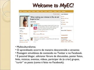 Welcome to MyEC!




• Multiculturalismo;
• O aprendizado ocorre de maneira descontraída e atraente;
• Postagem simultânea de conteúdo no Twitter e no Facebook.
• É possível blogar, adicionar fóruns de discussões, postar fotos,
links, músicas, eventos, vídeos, participar de (e criar) grupos,
“curtir” os posts (como é feito no Facebook);
 