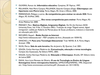    OLIVEIRA, Ramon de. Informática educativa. Campinas, SP: Papirus, 1997.
   PELLANDA, Nize Maria Campos; PELLANDA, Eduardo Campos (Orgs). Ciberespaço: um
    hipertexto com Pierre Lévy. Porto Alegre, RS: Artes e Ofícios, 2000.
   PERRENOUD, Philippe e outros. As competências para ensinar no século XXI. Porto
    Alegre, RS: ArtMed, 2002.
   ____________________. Dez novas competências para ensinar. Porto Alegre, RS:
    Artes Médicas Sul, 2000.
   PRENSKY, Marc. Nativos Digitais, Imigrantes Digitais. De On the Horizon (NCB
    University Press, Vol. 9 No. 5, Outubro 2001). Tradução do artigo "Digital natives, digital
    immigrants", cedida por Roberta de Moraes Jesus de Souza: professora, tradutora e mestranda
    em educação pela UCG.
   RECUERO, Raquel – Redes Sociais na Internet 
    http://www.redessociais.net/ – PDF completo do livro. (Acessado em 10/04/10). 
   SANCHO, J. M. Para uma Tecnologia Educacional. Trad. NEVES. B. A. Porto Alegre.
    Artmed. 1998.
   SILVA, Marco. Sala de aula iterativa. Rio de Janeiro, RJ: Quartet, 2 ed. 2001.
   SOUZA, Carlos Henrique Medeiros de. Comunicação, educação e novas tecnologias.
    Campos dos Goytacazes, RJ: Editora FAFIC, 2003.
   SOUZA, Carlos Henrique Medeiros de. Educação e Ciberespaço. Brasília, DF: Editora Usina
    de Letras.2009
   PAIVA, Vera Lúcia Menezes de Oliveira. O uso da Tecnologia no Ensino de Línguas
    Estrangeiras: breve retrospectiva histórica. UFMG/CNPq/FAPEMIG, 1995. Disponível
    em: <http://www.veramenezes.com/techist.pdf> (Acessado em: 23/11/2010).
 