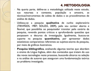4. METODOLOGIA
- Na quarta parte, define-se a metodologia utilizada neste estudo,
  sua natureza e contexto, população e amostra, as
  técnicas/instrumentos de coleta de dados e os procedimentos de
  análise de dados.
- Utilizou-se a pesquisa qualitativa de cunho exploratório
  (TRIVIÑOS, 1987; SOUZA, 2009), pelo seu caráter aberto e
  flexível, que possibilita ao pesquisador transitar pelo cenário da
  pesquisa, revendo pontos críticos e aprofundando questões que
  perpassem o decurso da investigação. Igualmente, buscou-se
  suporte na pesquisa quantitativa, por apresentar dados
  estatísticos comparativos referentes ao sujeitos-atores da pesquisa,
  por meio de gráficos ilustrativos.
- Pesquisa bibliográfica, analisando algumas teorias que abordam
  o ensino da Língua Inglesa, além dos conteúdos que tratam do uso
  das novas tecnologias neste processo, buscando alicerce na seleção
  e na análise de autores que asseguram uma fundamentação teórica
  ao problema investigado.
 