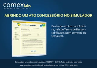 L A B O R AT Ó R I O    V I R T U A L




ABRINDO UM ATO CONCESSÓRIO NO SIMULADOR

                                                               Enviando um Ato para Análi-
                                                               se, tela de Termo de Respon-
                                                               sabilidade assim como no sis-
                                                               tema real.




              Comexlabs é um produto desenvolvido por VISONET - © 2010, Todos os direitos reservados.

                       www.comexlabs.com.br - E-mail: ensino@visonet.net - Fone: 55 51 3396 8435
 