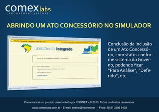 L A B O R AT Ó R I O    V I R T U A L




ABRINDO UM ATO CONCESSÓRIO NO SIMULADOR

                                                                                 Conclusão da Inclusão
                                                                                 de um Ato Concessó-
                                                                                 rio, com status confor-
                                                                                 me sistema do Gover-
                                                                                 no, podendo ﬁcar
                                                                                 “Para Análise”, “Defe-
                                                                                 rido”, etc.




              Comexlabs é um produto desenvolvido por VISONET - © 2010, Todos os direitos reservados.
                       www.comexlabs.com.br - E-mail: ensino@visonet.net - Fone: 55 51 3396 8435
 