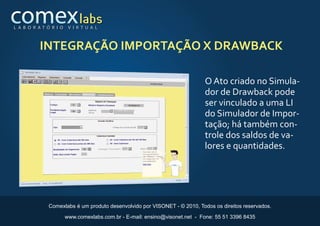 L A B O R AT Ó R I O    V I R T U A L



          INTEGRAÇÃO IMPORTAÇÃO X DRAWBACK

                                                                            O Ato criado no Simula-
                                                                            dor de Drawback pode
                                                                            ser vinculado a uma LI
                                                                            do Simulador de Impor-
                                                                            tação; há também con-
                                                                            trole dos saldos de va-
                                                                            lores e quantidades.




              Comexlabs é um produto desenvolvido por VISONET - © 2010, Todos os direitos reservados.

                       www.comexlabs.com.br - E-mail: ensino@visonet.net - Fone: 55 51 3396 8435
 