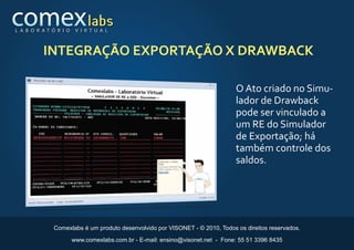 L A B O R AT Ó R I O    V I R T U A L



          INTEGRAÇÃO EXPORTAÇÃO X DRAWBACK

                                                                               O Ato criado no Simu-
                                                                               lador de Drawback
                                                                               pode ser vinculado a
                                                                               um RE do Simulador
                                                                               de Exportação; há
                                                                               também controle dos
                                                                               saldos.




              Comexlabs é um produto desenvolvido por VISONET - © 2010, Todos os direitos reservados.

                       www.comexlabs.com.br - E-mail: ensino@visonet.net - Fone: 55 51 3396 8435
 