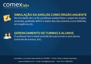 L A B O R AT Ó R I O    V I R T U A L




              SIMULAÇÃO DA ANÁLISE COMO ÓRGÃO ANUENTE
              No simulador de LI e DI o professor poderá fazer o papel dos órgãos
              anuentes, podendo deﬁnir o status dos documentos como deferido,
              em exigência, etc.


              GERENCIAMENTO DE TURMAS E ALUNOS
              O professor tem o total controle de suas turmas e seus alunos
              (controle de acessos, etc).




              Comexlabs é um produto desenvolvido por VISONET - © 2010, Todos os direitos reservados.

                       www.comexlabs.com.br - E-mail: ensino@visonet.net - Fone: 55 51 3396 8435
 