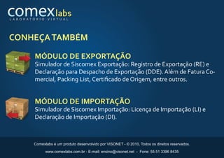 L A B O R AT Ó R I O    V I R T U A L




CONHEÇA TAMBÉM

              MÓDULO DE EXPORTAÇÃO
              Simulador de Siscomex Exportação: Registro de Exportação (RE) e
              Declaração para Despacho de Exportação (DDE). Além de Fatura Co-
              mercial, Packing List, Certiﬁcado de Origem, entre outros.


              MÓDULO DE IMPORTAÇÃO
              Simulador de Siscomex Importação: Licença de Importação (LI) e
              Declaração de Importação (DI).



              Comexlabs é um produto desenvolvido por VISONET - © 2010, Todos os direitos reservados.

                       www.comexlabs.com.br - E-mail: ensino@visonet.net - Fone: 55 51 3396 8435
 