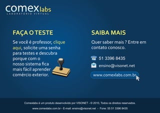 L A B O R AT Ó R I O    V I R T U A L




    FAÇA O TESTE                                                    SAIBA MAIS
    Se você é professor, clique                                     Quer saber mais ? Entre em
    aqui, solicite uma senha                                        contato conosco.
    para testes e descubra
    porque com o                                                         51 3396 8435
    nosso sistema ﬁca                                                    ensino@visonet.net
    mais fácil aprender
    comércio exterior.                                               www.comexlabs.com.br




              Comexlabs é um produto desenvolvido por VISONET - © 2010, Todos os direitos reservados.

                       www.comexlabs.com.br - E-mail: ensino@visonet.net - Fone: 55 51 3396 8435
 