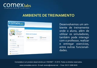 L A B O R AT Ó R I O    V I R T U A L




                          AMBIENTE DE TREINAMENTO

                                                                         Desenvolvemos um am-
                                                                         biente de treinamento
                                                                         onde o aluno, além de
                                                                         utilizar os simuladores,
                                                                         também pode interagir
                                                                         com o professor, realizar
                                                                         e entregar exercícios,
                                                                         entre outras funcionali-
                                                                         dades.


              Comexlabs é um produto desenvolvido por VISONET - © 2010, Todos os direitos reservados.

                       www.comexlabs.com.br - E-mail: ensino@visonet.net - Fone: 55 51 3396 8435
 