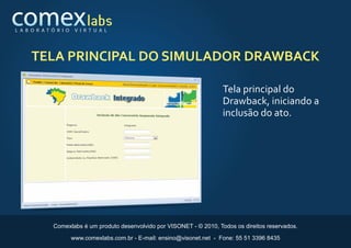 L A B O R AT Ó R I O    V I R T U A L




     TELA PRINCIPAL DO SIMULADOR DRAWBACK

                                                                            Tela principal do
                                                                            Drawback, iniciando a
                                                                            inclusão do ato.




              Comexlabs é um produto desenvolvido por VISONET - © 2010, Todos os direitos reservados.

                       www.comexlabs.com.br - E-mail: ensino@visonet.net - Fone: 55 51 3396 8435
 