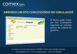 L A B O R AT Ó R I O    V I R T U A L




ABRINDO UM ATO CONCESSÓRIO NO SIMULADOR

                                                                              O Aluno pode Incluir
                                                                              um Ato Concessório
                                                                              seguindo os mesmos
                                                                              passos do sistema do
                                                                              governo.




              Comexlabs é um produto desenvolvido por VISONET - © 2010, Todos os direitos reservados.

                       www.comexlabs.com.br - E-mail: ensino@visonet.net - Fone: 55 51 3396 8435
 