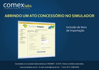 L A B O R AT Ó R I O    V I R T U A L




ABRINDO UM ATO CONCESSÓRIO NO SIMULADOR

                                                                                Inclusão de Itens
                                                                                de Importação




              Comexlabs é um produto desenvolvido por VISONET - © 2010, Todos os direitos reservados.

                       www.comexlabs.com.br - E-mail: ensino@visonet.net - Fone: 55 51 3396 8435
 