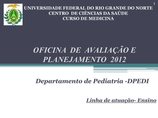 UNIVERSIDADE FEDERAL DO RIO GRANDE DO NORTE
CENTRO DE CIÊNCIAS DA SAÚDE
CURSO DE MEDICINA
OFICINA DE AVALIAÇÃO E
PLANEJAMENTO 2012
Departamento de Pediatria -DPEDI
Linha de atuação- Ensino
1
 