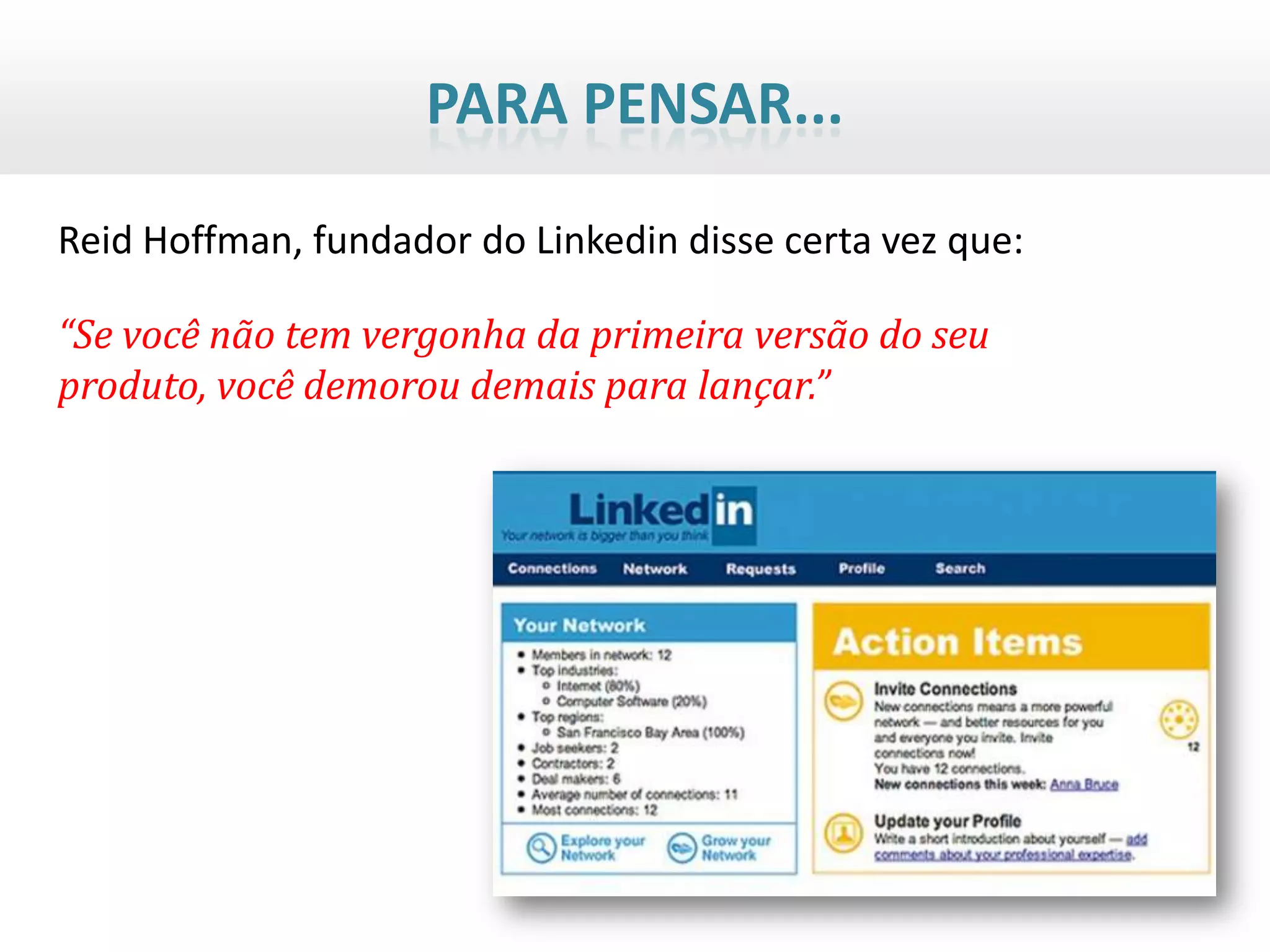 PARA PENSAR...

Reid Hoffman, fundador do Linkedin disse certa vez que:

“Se você não tem vergonha da primeira versão do seu
produto, você demorou demais para lançar.”
 