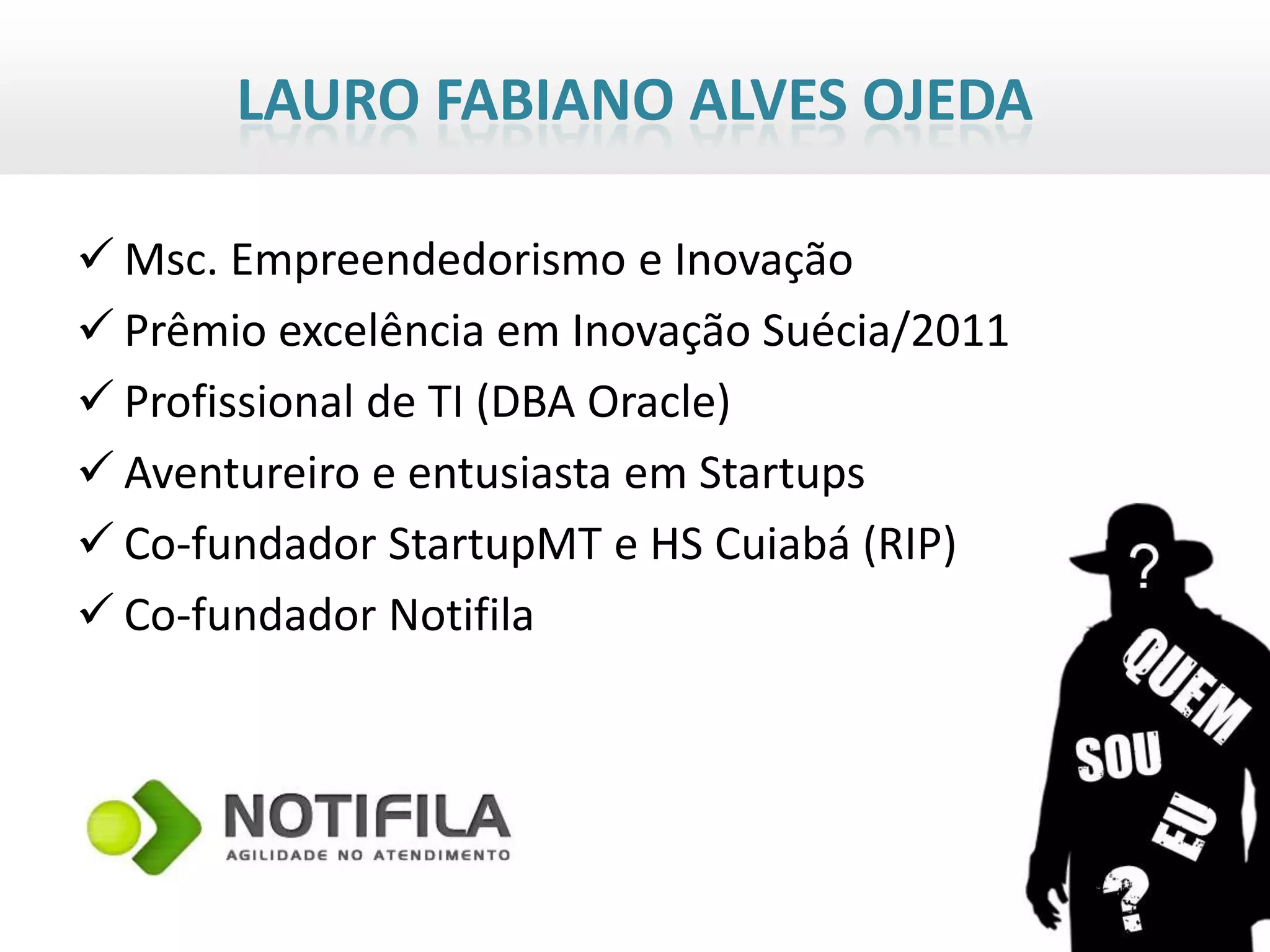 LAURO FABIANO ALVES OJEDA

 Msc. Empreendedorismo e Inovação
 Prêmio excelência em Inovação Suécia/2011
 Profissional de TI (DBA Oracle)
 Aventureiro e entusiasta em Startups
 Co-fundador StartupMT e HS Cuiabá (RIP)
 Co-fundador Notifila
 
