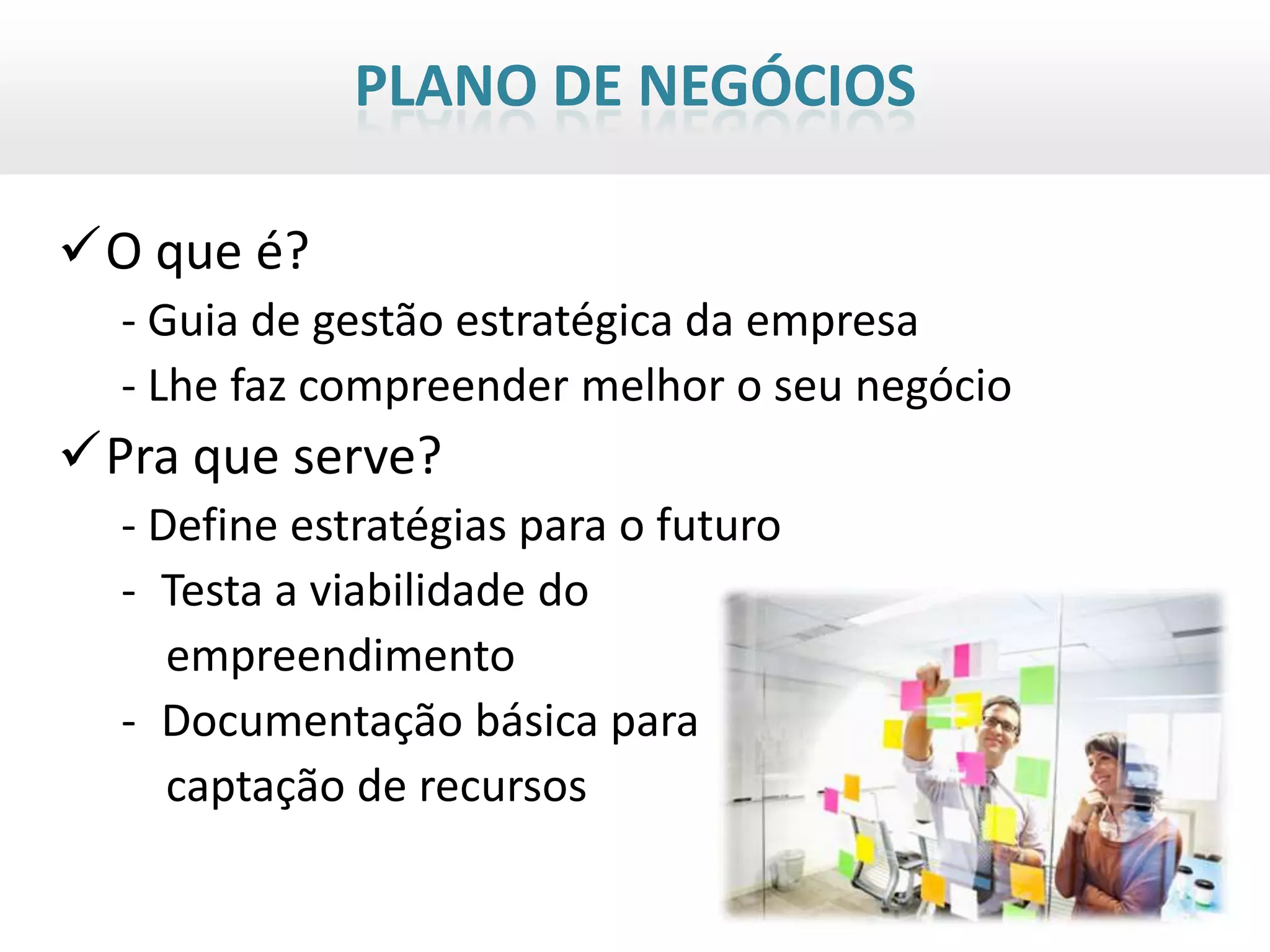 PLANO DE NEGÓCIOS

O que é?
  - Guia de gestão estratégica da empresa
  - Lhe faz compreender melhor o seu negócio
Pra que serve?
  - Define estratégias para o futuro
  - Testa a viabilidade do
     empreendimento
  - Documentação básica para
     captação de recursos
 