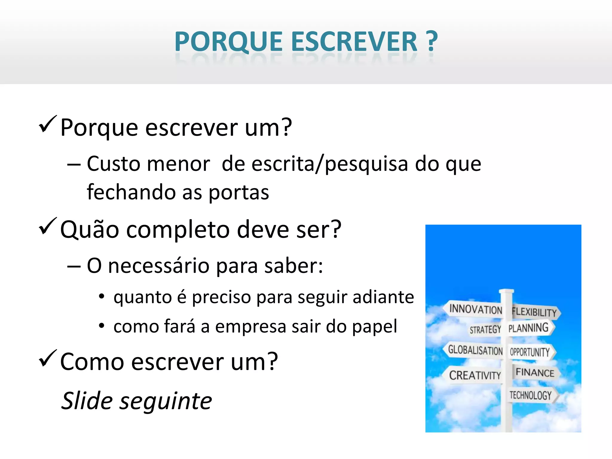 PORQUE ESCREVER ?

Porque escrever um?
  – Custo menor de escrita/pesquisa do que
    fechando as portas
Quão completo deve ser?
  – O necessário para saber:
     • quanto é preciso para seguir adiante
     • como fará a empresa sair do papel
Como escrever um?
 Slide seguinte
 