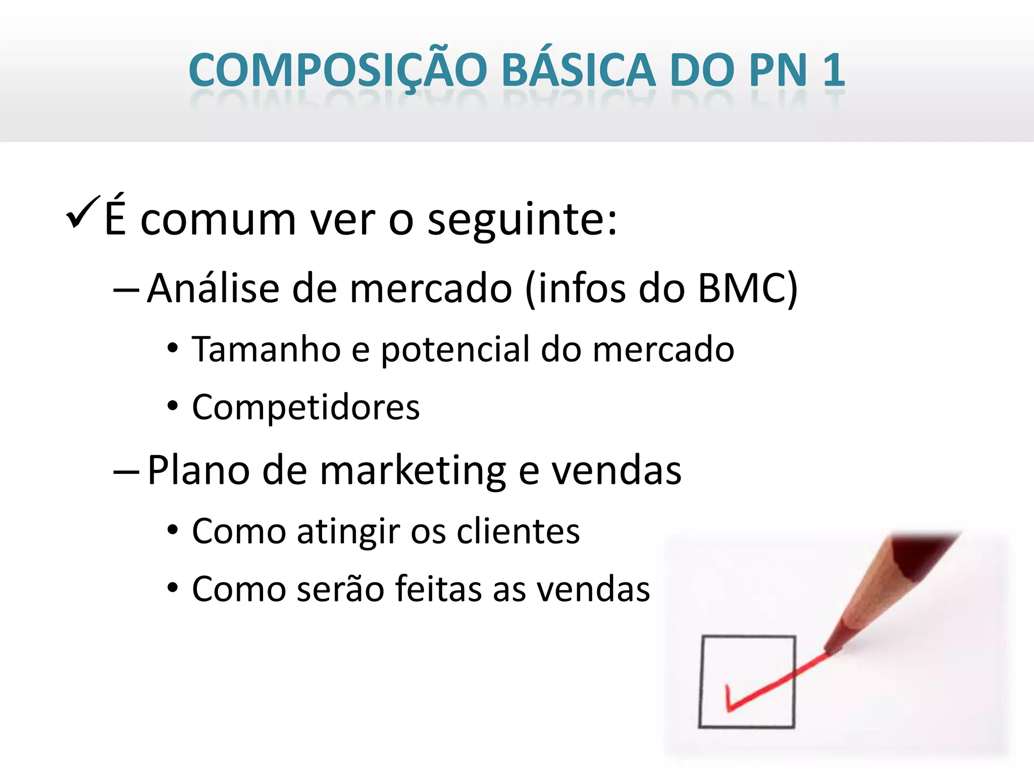 COMPOSIÇÃO BÁSICA DO PN 1

É comum ver o seguinte:
  – Análise de mercado (infos do BMC)
    • Tamanho e potencial do mercado
    • Competidores
  – Plano de marketing e vendas
    • Como atingir os clientes
    • Como serão feitas as vendas
 