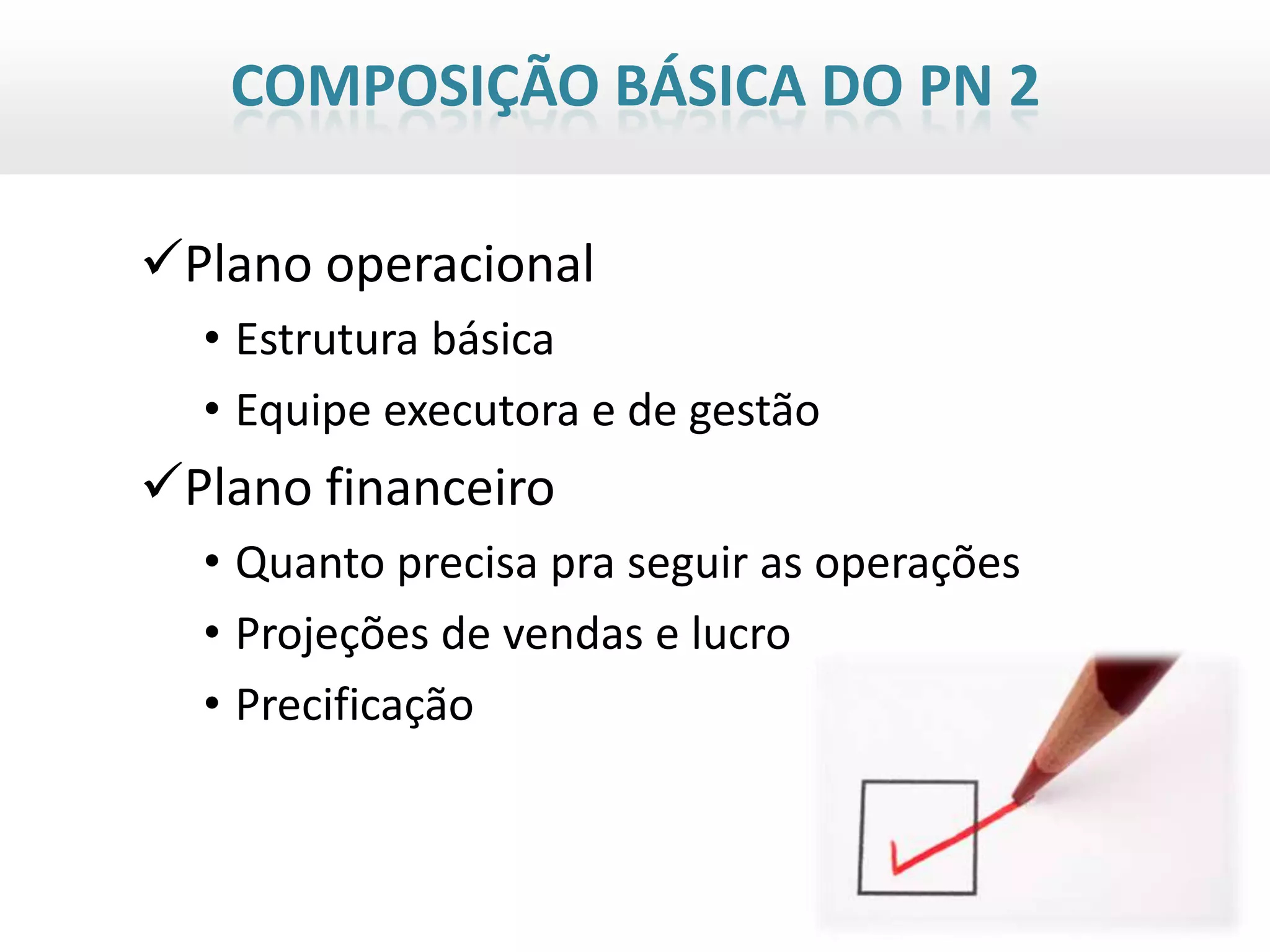 COMPOSIÇÃO BÁSICA DO PN 2

Plano operacional
  • Estrutura básica
  • Equipe executora e de gestão
Plano financeiro
  • Quanto precisa pra seguir as operações
  • Projeções de vendas e lucro
  • Precificação
 