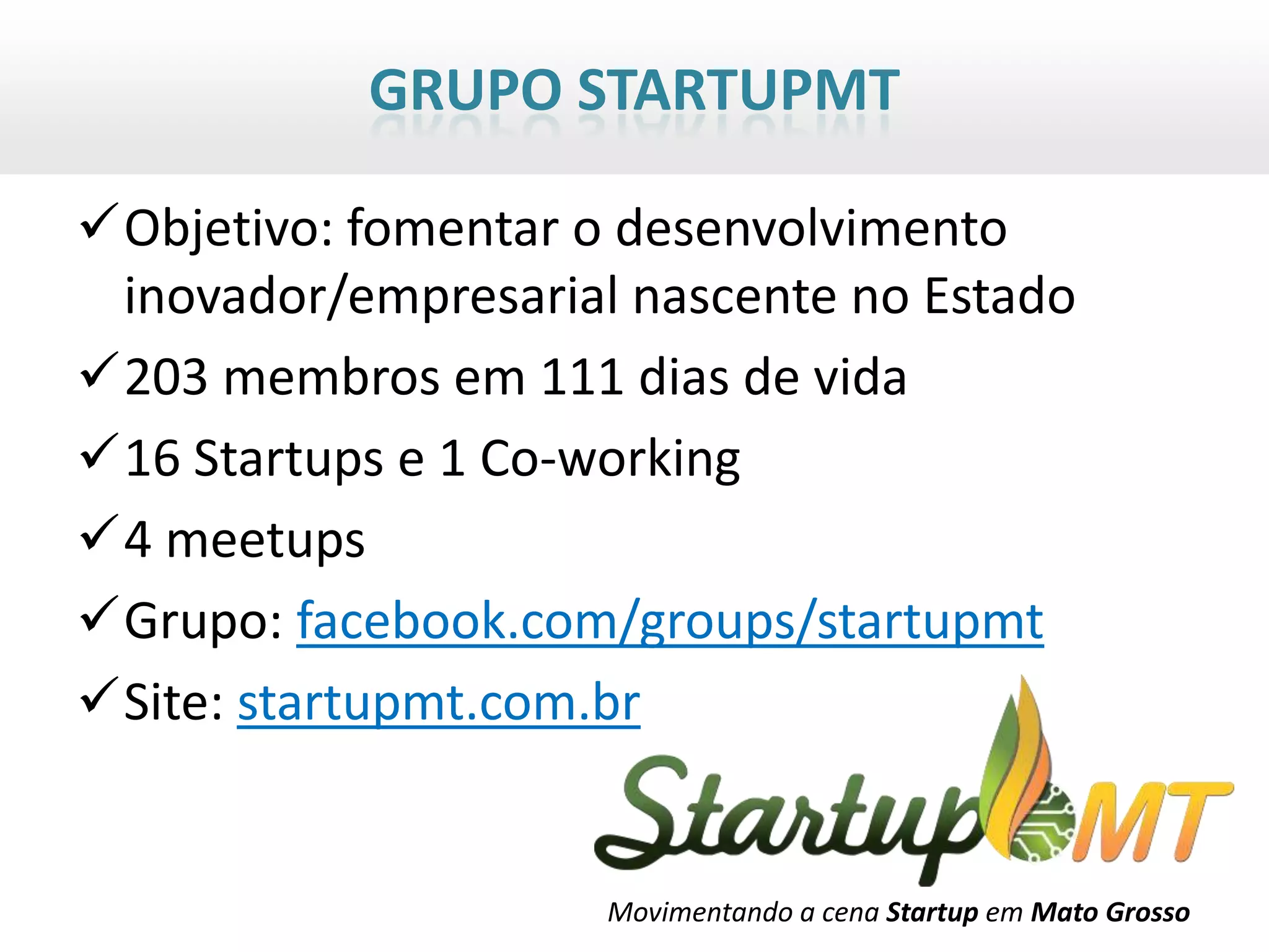 GRUPO STARTUPMT

Objetivo: fomentar o desenvolvimento
 inovador/empresarial nascente no Estado
203 membros em 111 dias de vida
16 Startups e 1 Co-working
4 meetups
Grupo: facebook.com/groups/startupmt
Site: startupmt.com.br


                     Movimentando a cena Startup em Mato Grosso
 