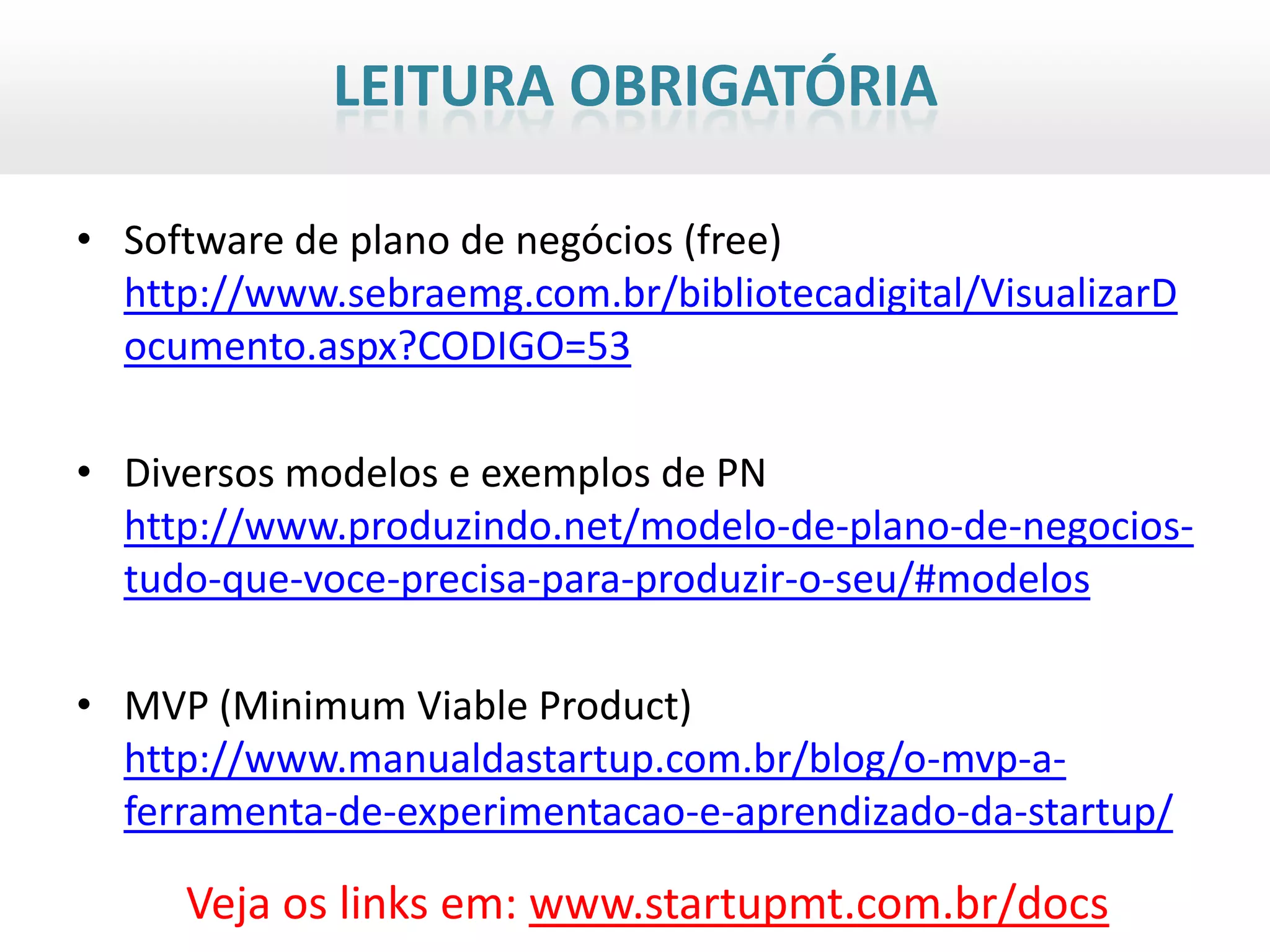 LEITURA OBRIGATÓRIA

• Software de plano de negócios (free)
  http://www.sebraemg.com.br/bibliotecadigital/VisualizarD
  ocumento.aspx?CODIGO=53

• Diversos modelos e exemplos de PN
  http://www.produzindo.net/modelo-de-plano-de-negocios-
  tudo-que-voce-precisa-para-produzir-o-seu/#modelos

• MVP (Minimum Viable Product)
  http://www.manualdastartup.com.br/blog/o-mvp-a-
  ferramenta-de-experimentacao-e-aprendizado-da-startup/

     Veja os links em: www.startupmt.com.br/docs
 