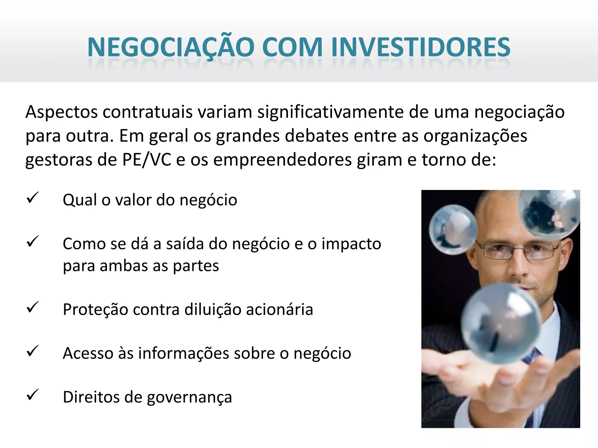 NEGOCIAÇÃO COM INVESTIDORES

Aspectos contratuais variam significativamente de uma negociação
para outra. Em geral os grandes debates entre as organizações
gestoras de PE/VC e os empreendedores giram e torno de:
   Qual o valor do negócio

   Como se dá a saída do negócio e o impacto
    para ambas as partes

   Proteção contra diluição acionária

   Acesso às informações sobre o negócio

   Direitos de governança
 