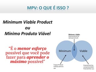 MPV: O QUE É ISSO ?

Minimum Viable Product
         ou
Mínimo Produto Viável


   “É o menor esforço
 possível que você pode
 fazer para aprender o
    máximo possível”
 
