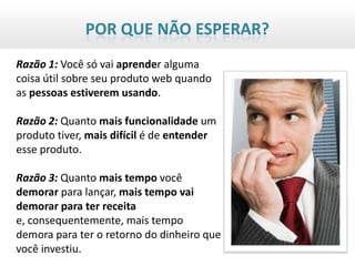 POR QUE NÃO ESPERAR?
Razão 1: Você só vai aprender alguma
coisa útil sobre seu produto web quando
as pessoas estiverem usando.

Razão 2: Quanto mais funcionalidade um
produto tiver, mais difícil é de entender
esse produto.

Razão 3: Quanto mais tempo você
demorar para lançar, mais tempo vai
demorar para ter receita
e, consequentemente, mais tempo
demora para ter o retorno do dinheiro que
você investiu.
 