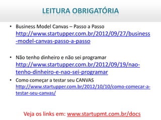 LEITURA OBRIGATÓRIA
• Business Model Canvas – Passo a Passo
  http://www.startupper.com.br/2012/09/27/business
  -model-canvas-passo-a-passo

• Não tenho dinheiro e não sei programar
  http://www.startupper.com.br/2012/09/19/nao-
  tenho-dinheiro-e-nao-sei-programar
• Como começar a testar seu CANVAS
  http://www.startupper.com.br/2012/10/10/como-comecar-a-
  testar-seu-canvas/


     Veja os links em: www.startupmt.com.br/docs
 