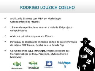 RODRIGO LOUZICH COELHO

   Analista de Sistemas com MBA em Marketing e
    Gerenciamento de Projetos

   15 anos de experiência na Internet e mais de 150 projetos
    web publicados

   Abriu sua primeira empresa aos 19 anos

   Participou da criação dos principais portais de entretenimento
    do estado: TOP Cuiabá, Cuiabá News e Salada Pop

   Co-fundador da INEX Tecnologia, empresa criadora das
    Startups: Cabeça de Pacu, Pacuzinho, MySocialStore e
    MidiaMaps
 