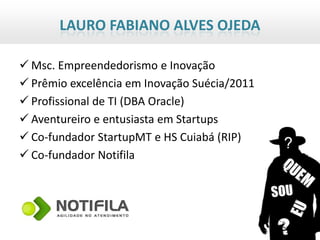 LAURO FABIANO ALVES OJEDA

 Msc. Empreendedorismo e Inovação
 Prêmio excelência em Inovação Suécia/2011
 Profissional de TI (DBA Oracle)
 Aventureiro e entusiasta em Startups
 Co-fundador StartupMT e HS Cuiabá (RIP)
 Co-fundador Notifila
 