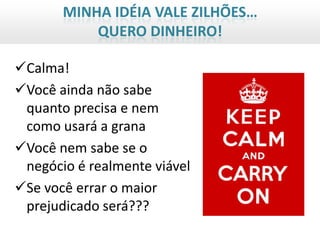 MINHA IDÉIA VALE ZILHÕES…
           QUERO DINHEIRO!

Calma!
Você ainda não sabe
 quanto precisa e nem
 como usará a grana
Você nem sabe se o
 negócio é realmente viável
Se você errar o maior
 prejudicado será???
 