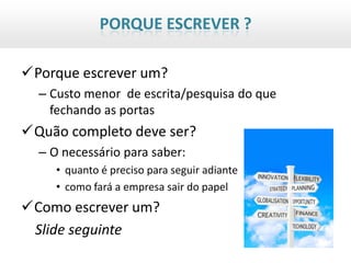 PORQUE ESCREVER ?

Porque escrever um?
  – Custo menor de escrita/pesquisa do que
    fechando as portas
Quão completo deve ser?
  – O necessário para saber:
     • quanto é preciso para seguir adiante
     • como fará a empresa sair do papel
Como escrever um?
 Slide seguinte
 