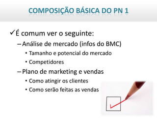 COMPOSIÇÃO BÁSICA DO PN 1

É comum ver o seguinte:
  – Análise de mercado (infos do BMC)
    • Tamanho e potencial do mercado
    • Competidores
  – Plano de marketing e vendas
    • Como atingir os clientes
    • Como serão feitas as vendas
 