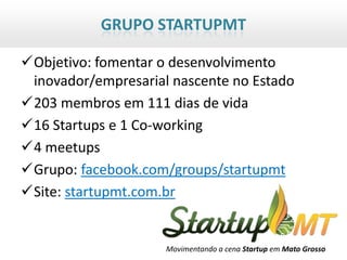 GRUPO STARTUPMT

Objetivo: fomentar o desenvolvimento
 inovador/empresarial nascente no Estado
203 membros em 111 dias de vida
16 Startups e 1 Co-working
4 meetups
Grupo: facebook.com/groups/startupmt
Site: startupmt.com.br


                     Movimentando a cena Startup em Mato Grosso
 