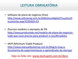 LEITURA OBRIGATÓRIA

• Software de plano de negócios (free)
  http://www.sebraemg.com.br/bibliotecadigital/VisualizarD
  ocumento.aspx?CODIGO=53

• Diversos modelos e exemplos de PN
  http://www.produzindo.net/modelo-de-plano-de-negocios-
  tudo-que-voce-precisa-para-produzir-o-seu/#modelos

• MVP (Minimum Viable Product)
  http://www.manualdastartup.com.br/blog/o-mvp-a-
  ferramenta-de-experimentacao-e-aprendizado-da-startup/

     Veja os links em: www.startupmt.com.br/docs
 