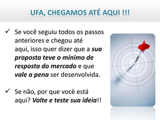 UFA, CHEGAMOS ATÉ AQUI !!!

 Se você seguiu todos os passos
  anteriores e chegou até
  aqui, isso quer dizer que a sua
  proposta teve o mínimo de
  resposta do mercado e que
  vale a pena ser desenvolvida.

 Se não, por que você está
  aqui? Volte e teste sua ideia!!
 