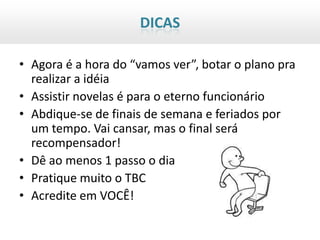 DICAS

• Agora é a hora do “vamos ver”, botar o plano pra
  realizar a idéia
• Assistir novelas é para o eterno funcionário
• Abdique-se de finais de semana e feriados por
  um tempo. Vai cansar, mas o final será
  recompensador!
• Dê ao menos 1 passo o dia
• Pratique muito o TBC
• Acredite em VOCÊ!
 