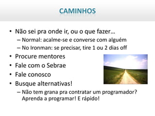 CAMINHOS

• Não sei pra onde ir, ou o que fazer…
    – Normal: acalme-se e converse com alguém
    – No Ironman: se precisar, tire 1 ou 2 dias off
•   Procure mentores
•   Fale com o Sebrae
•   Fale conosco
•   Busque alternativas!
    – Não tem grana pra contratar um programador?
      Aprenda a programar! E rápido!
 