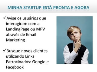 MINHA STARTUP ESTÁ PRONTA E AGORA

Avise os usuários que
 interagiram com a
 LandingPage ou MPV
 através de Email
 Marketing

Busque novos clientes
 utilizando Links
 Patrocinados: Google e
 Facebook
 