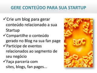 GERE CONTEÚDO PARA SUA STARTUP

Crie um blog para gerar
 conteúdo relacionado a sua
 Startup
Compartilhe o conteúdo
 gerado no Blog na sua fan page
Participe de eventos
 relacionados ao segmento de
 seu negócio
Faça parceria com
 sites, blogs, fan pages...
 