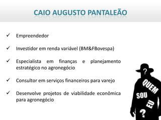 CAIO AUGUSTO PANTALEÃO

   Empreendedor

   Investidor em renda variável (BM&FBovespa)

   Especialista em finanças      e   planejamento
    estratégico no agronegócio

   Consultor em serviços financeiros para varejo

   Desenvolve projetos de viabilidade econômica
    para agronegócio
 